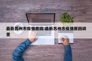 最新苏州市疫情原因:最新苏州市疫情原因调查