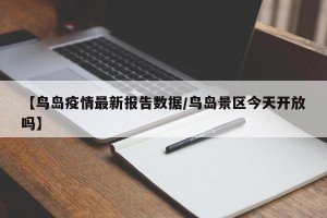 【鸟岛疫情最新报告数据/鸟岛景区今天开放吗】