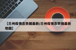【兰州疫情态势图最新/兰州疫情态势图最新地图】