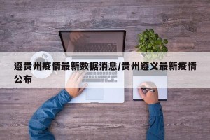 遵贵州疫情最新数据消息/贵州遵义最新疫情公布