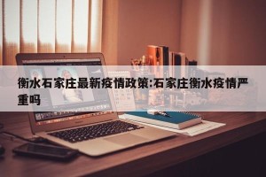 衡水石家庄最新疫情政策:石家庄衡水疫情严重吗