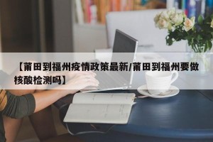 【莆田到福州疫情政策最新/莆田到福州要做核酸检测吗】