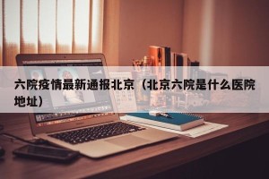 六院疫情最新通报北京（北京六院是什么医院地址）