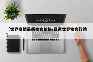 【世界疫情最新粮食价格/最近世界粮食行情】