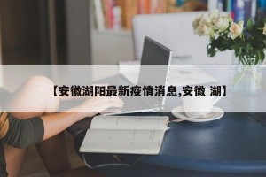 【安徽湖阳最新疫情消息,安徽 湖】