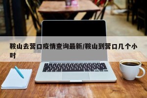 鞍山去营口疫情查询最新/鞍山到营口几个小时
