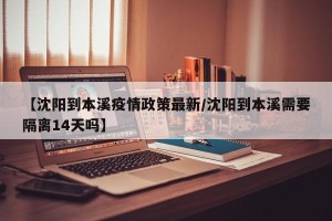 【沈阳到本溪疫情政策最新/沈阳到本溪需要隔离14天吗】