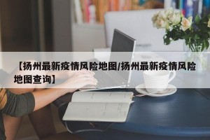 【扬州最新疫情风险地图/扬州最新疫情风险地图查询】