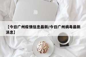 【今日广州疫情信息最新/今日广州病毒最新消息】
