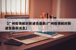 【广州疫情解封新通告最新/广州疫情解封新通告最新消息】