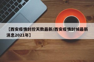 【西安疫情封控天数最新/西安疫情封城最新消息2021年】