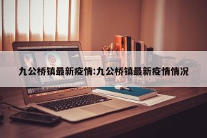 九公桥镇最新疫情:九公桥镇最新疫情情况