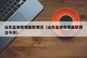 山东盐田疫情最新情况（山东盐田疫情最新情况今天）